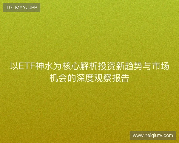 以ETF神水为核心解析投资新趋势与市场机会的深度观察报告 以ETF神水为核心解析投资新趋势与市场机会的深度观察报告